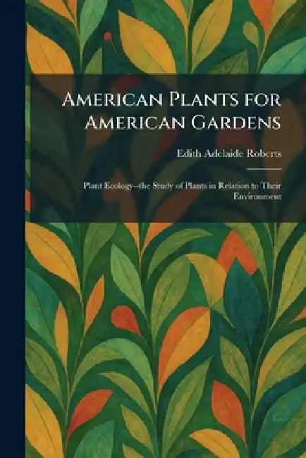 American Plants for American Gardens: Plant Ecology--the Study of Plants in Relation to Their Environment by Edith Adelaide Roberts