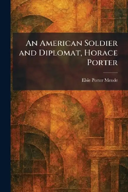 An American Soldier and Diplomat, Horace Porter by Elsie Porter Mende
