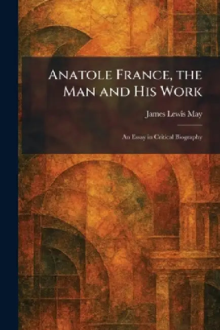 Anatole France, the Man and His Work: An Essay in Critical Biography by James Lewis May