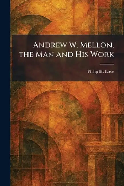 Andrew W. Mellon, the Man and His Work by Philip H. Love
