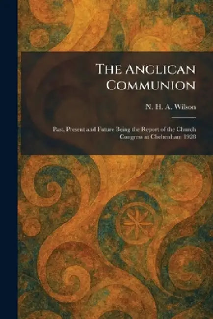 The Anglican Communion: Past, Present and Future Being the Report of the Church Congress at Cheltenham 1928 by N. H. a. Wilson