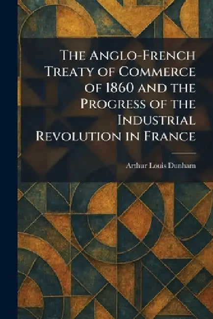 The Anglo-French Treaty of Commerce of 1860 and the Progress of the Industrial Revolution in France by Arthur Louis Dunham
