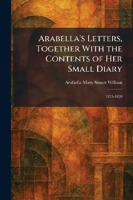 Arabella's Letters, Together With the Contents of Her Small Diary: 1823-1828 by Arabella Mary Stuart Willson