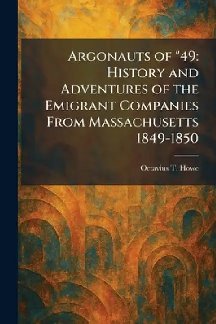 Argonauts of "49: History and Adventures of the Emigrant Companies From Massachusetts 1849-1850 by Octavius T. Howe