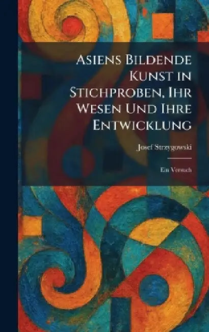 Asiens Bildende Kunst in Stichproben, Ihr Wesen Und Ihre Entwicklung: Ein Versuch by Josef Strzygowski
