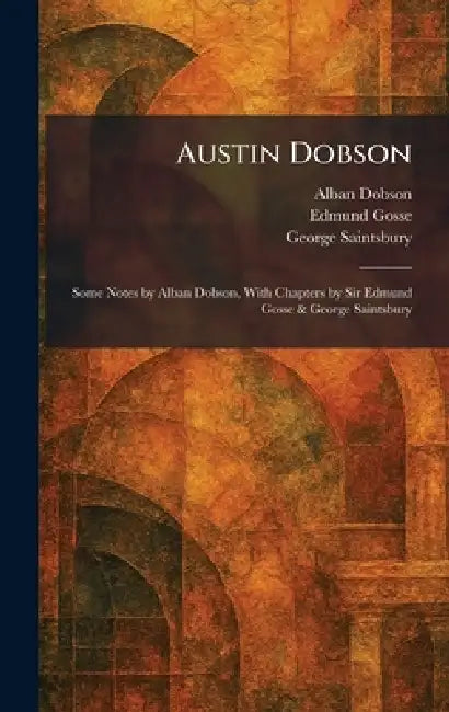 Austin Dobson: Some Notes by Alban Dobson, With Chapters by Sir Edmund Gosse & George Saintsbury by Alban Dobson, Edmund Gosse, George Saintsbury