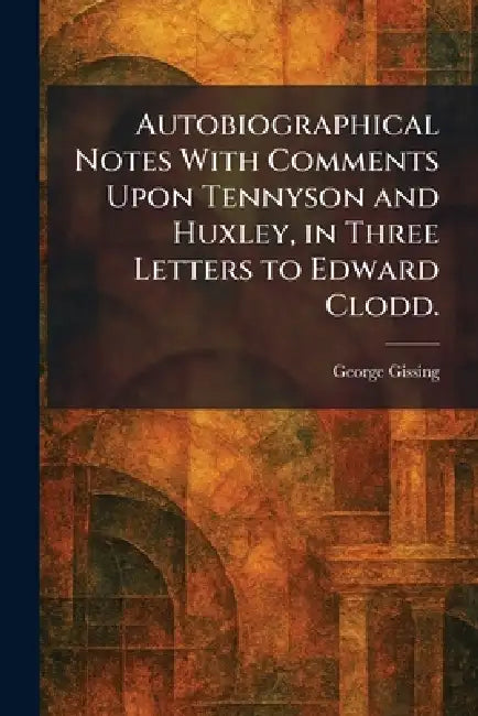 Autobiographical Notes With Comments Upon Tennyson and Huxley, in Three Letters to Edward Clodd. by George Gissing
