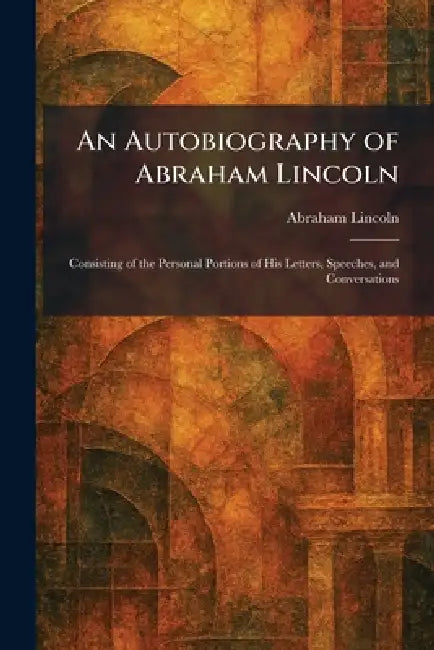 An Autobiography of Abraham Lincoln: Consisting of the Personal Portions of His Letters, Speeches, and Conversations by Abraham Lincoln