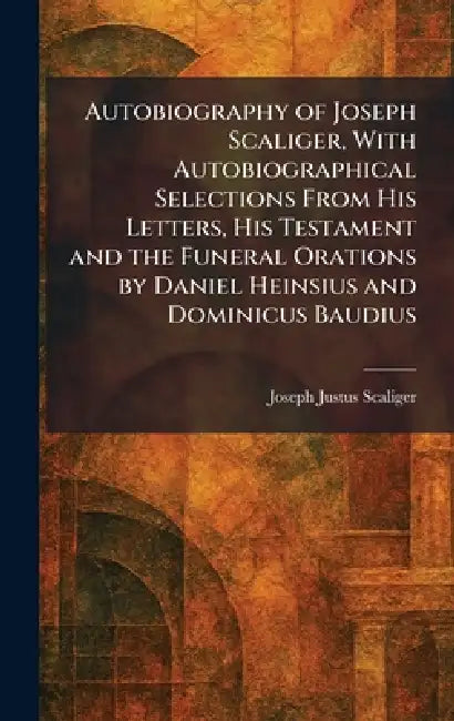 Autobiography of Joseph Scaliger, With Autobiographical Selections From His Letters, His Testament and the Funeral Orations by Daniel Heinsius and Dom by Joseph Justus Scaliger