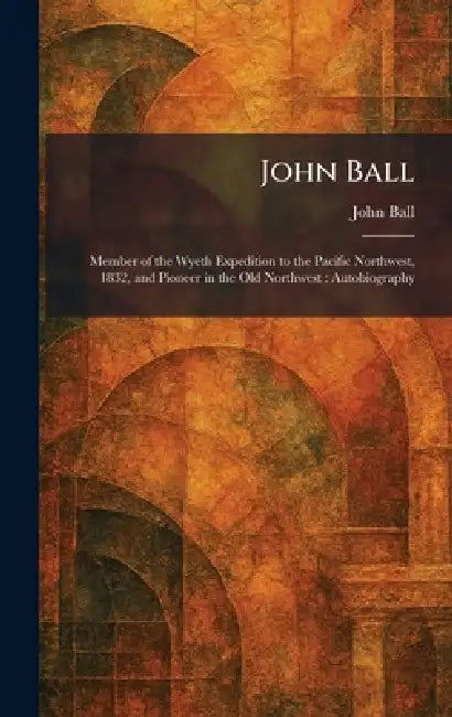 John Ball: Member of the Wyeth Expedition to the Pacific Northwest, 1832, and Pioneer in the Old Northwest: Autobiography by John Ball