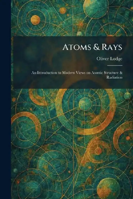 Atoms & Rays: An Introduction to Modern Views on Atomic Structure & Radiation by Oliver Lodge