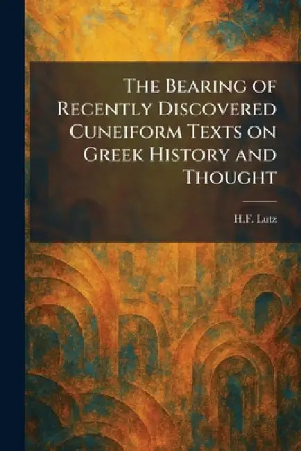 The Bearing of Recently Discovered Cuneiform Texts on Greek History and Thought by H. F. Lutz