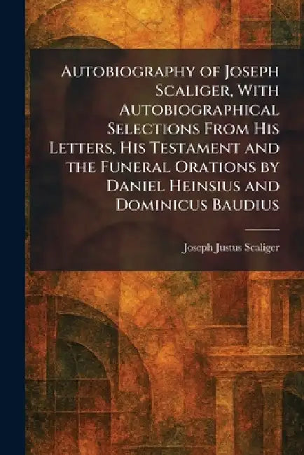 Autobiography of Joseph Scaliger, With Autobiographical Selections From His Letters, His Testament and the Funeral Orations by Daniel Heinsius and Dom by Joseph Justus Scaliger