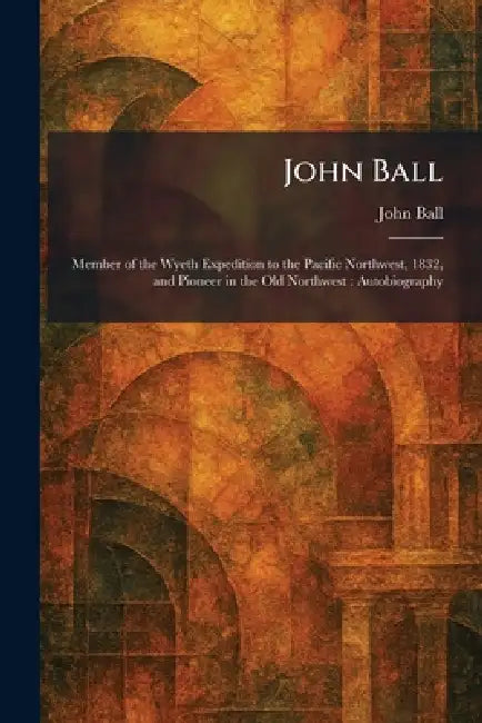 John Ball: Member of the Wyeth Expedition to the Pacific Northwest, 1832, and Pioneer in the Old Northwest: Autobiography by John Ball
