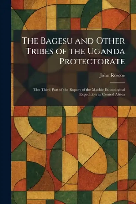 The Bagesu and Other Tribes of the Uganda Protectorate: The Third Part of the Report of the Mackie Ethnological Expedition to Central Africa by John Roscoe