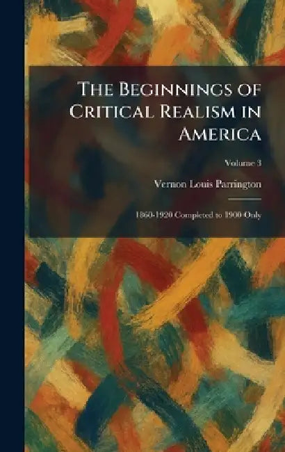 The Beginnings of Critical Realism in America: 1860-1920 Completed to 1900 Only by Vernon Louis Parrington