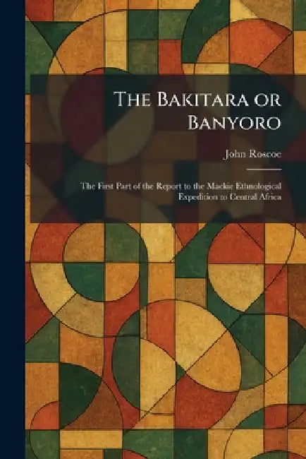 The Bakitara or Banyoro: The First Part of the Report to the Mackie Ethnological Expedition to Central Africa by John Roscoe