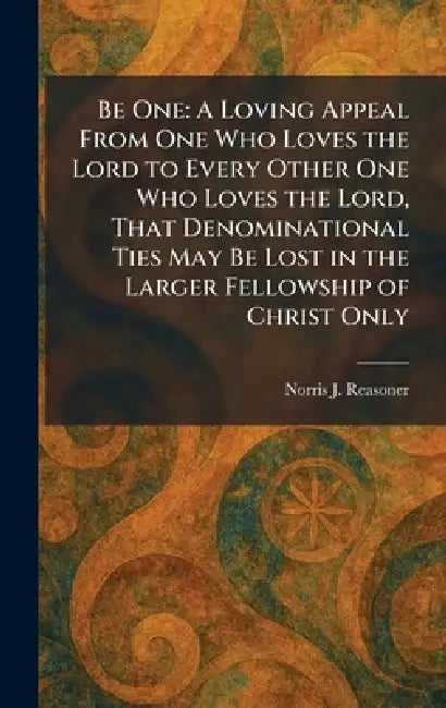 Be One: A Loving Appeal From One Who Loves the Lord to Every Other One Who Loves the Lord, That Denominational Ties May Be Lost in the Larger Fellowsh by Norris J. Reasoner