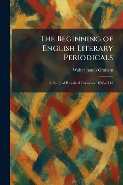The Beginning of English Literary Periodicals: A Study of Periodical Literature, 1665-1715 by Walter James Graham