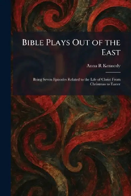 Bible Plays Out of the East: Being Seven Episodes Related to the Life of Christ From Christmas to Easter by Anna R. Kennedy