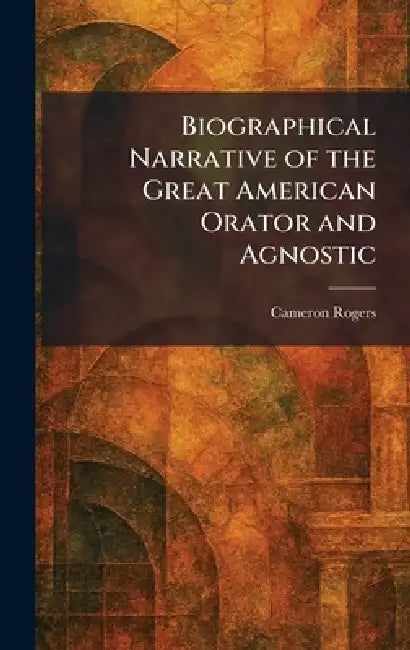 Biographical Narrative of the Great American Orator and Agnostic by Cameron Rogers