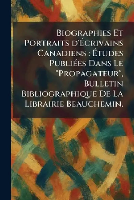 Biographies Et Portraits d'Ãcrivains Canadiens: Ãtudes PubliÃ(c)es Dans Le "Propagateur", Bulletin Bibliographique De La Librairie Beauche by Montre?al Beauchemin