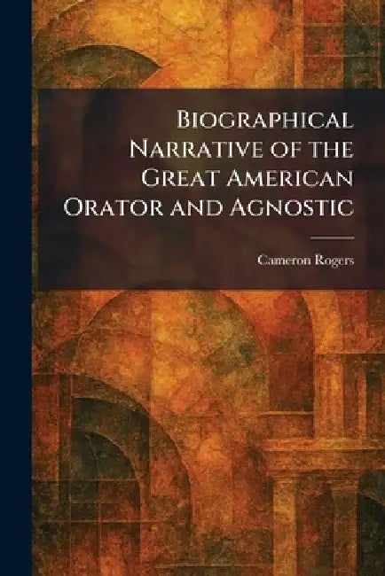 Biographical Narrative of the Great American Orator and Agnostic by Cameron Rogers