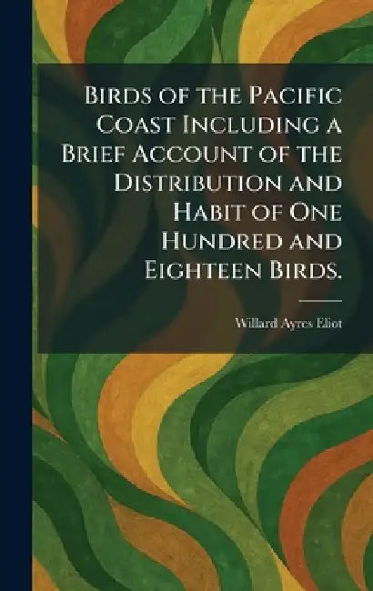 Birds of the Pacific Coast Including a Brief Account of the Distribution and Habit of One Hundred and Eighteen Birds. by Willard Ayres Eliot