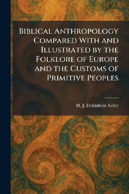Biblical Anthropology Compared With and Illustrated by the Folklore of Europe and the Customs of Primitive Peoples by H. J. Dukinfield Astley