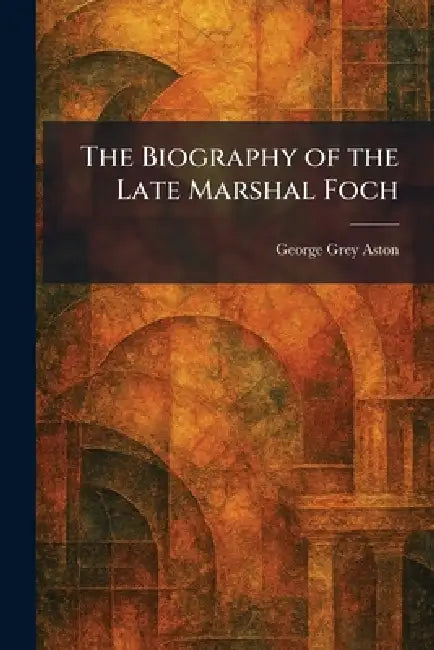 The Biography of the Late Marshal Foch by George Grey Aston