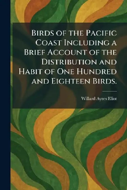 Birds of the Pacific Coast Including a Brief Account of the Distribution and Habit of One Hundred and Eighteen Birds. by Willard Ayres Eliot