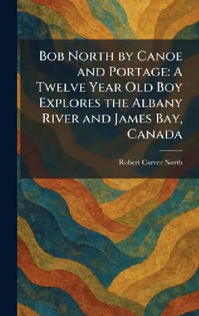 Bob North by Canoe and Portage: A Twelve Year Old Boy Explores the Albany River and James Bay, Canada by Robert Carver North
