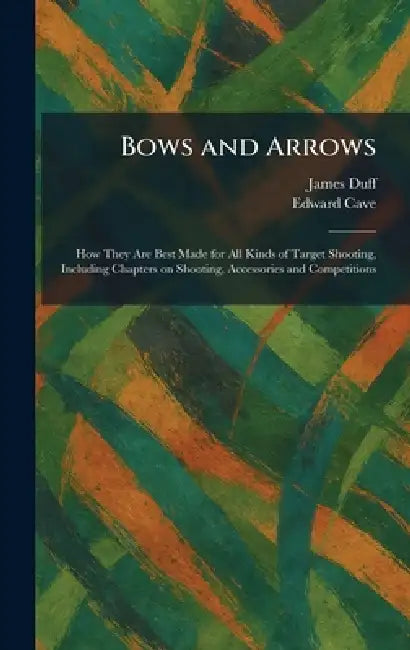 Bows and Arrows: How They Are Best Made for All Kinds of Target Shooting, Including Chapters on Shooting, Accessories and Competitions by James Duff, Edward Cave