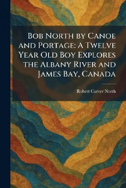 Bob North by Canoe and Portage: A Twelve Year Old Boy Explores the Albany River and James Bay, Canada by Robert Carver North