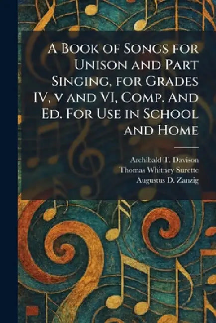 A Book of Songs for Unison and Part Singing, for Grades IV, v and VI, Comp. And Ed. For Use in School and Home by Archibald T. Davison, Thomas Whitney Surette, Augustus D. Zanzig
