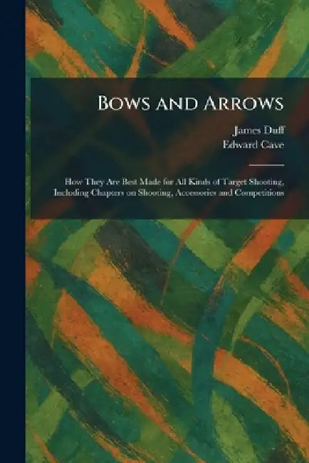 Bows and Arrows: How They Are Best Made for All Kinds of Target Shooting, Including Chapters on Shooting, Accessories and Competitions by James Duff, Edward Cave