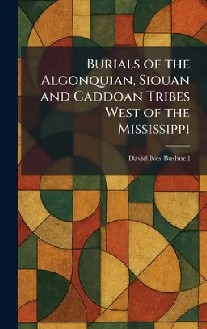 Burials of the Algonquian, Siouan and Caddoan Tribes West of the Mississippi by David Ives Bushnell