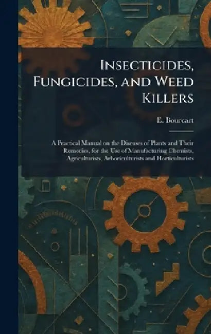 Insecticides, Fungicides, and Weed Killers: A Practical Manual on the Diseases of Plants and Their Remedies, for the Use of Manufacturing Chemists, Ag by E. Bourcart