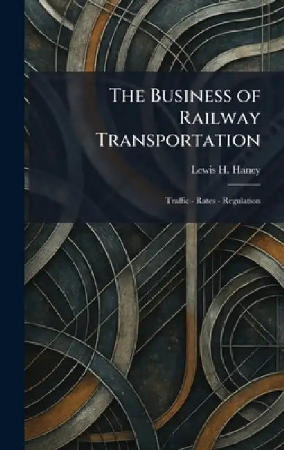 The Business of Railway Transportation: Traffic - Rates - Regulation by Lewis H. Haney