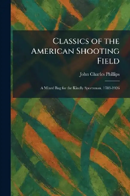 Classics of the American Shooting Field: A Mixed Bag for the Kindly Sportsman, 1783-1926 by John Charles Phillips