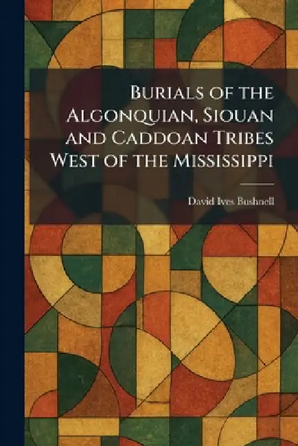 Burials of the Algonquian, Siouan and Caddoan Tribes West of the Mississippi by David Ives Bushnell