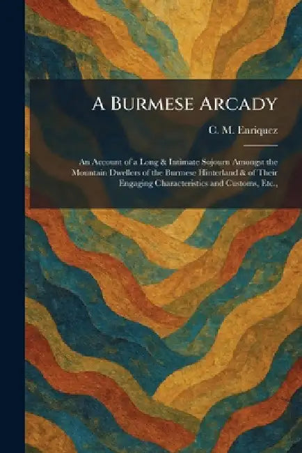 A Burmese Arcady: An Account of a Long & Intimate Sojourn Amongst the Mountain Dwellers of the Burmese Hinterland & of Their Engaging Characteristics by C. M. Enriquez