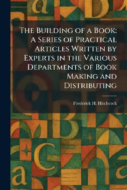 The Building of a Book: A Series of Practical Articles Written by Experts in the Various Departments of Book Making and Distributing by Frederick H. Hitchcock
