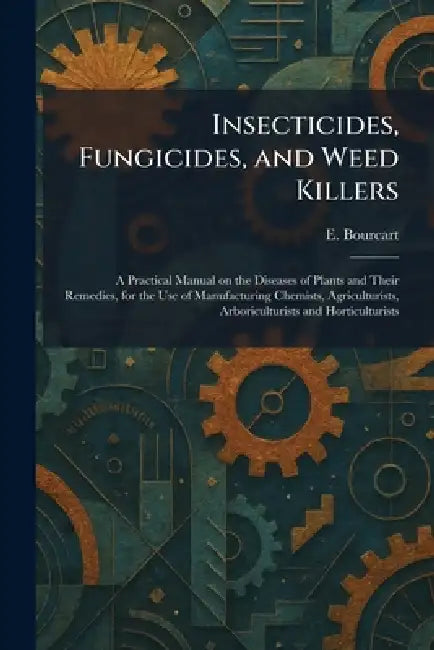 Insecticides, Fungicides, and Weed Killers: A Practical Manual on the Diseases of Plants and Their Remedies, for the Use of Manufacturing Chemists, Ag by E. Bourcart