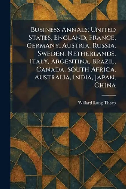 Business Annals: United States, England, France, Germany, Austria, Russia, Sweden, Netherlands, Italy, Argentina, Brazil, Canada, South Africa, Austra by Willard Long Thorp