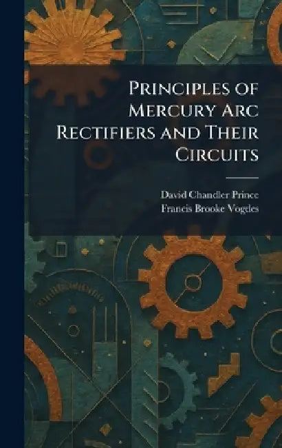 Principles of Mercury Arc Rectifiers and Their Circuits by David Chandler Prince, Francis Brooke Vogdes
