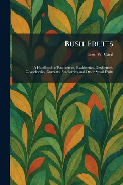 Bush-Fruits: A Handbook of Raspberries, Blackberries, Dewberries, Gooseberries, Currants, Blueberries, and Other Small Fruits by Fred W. Card