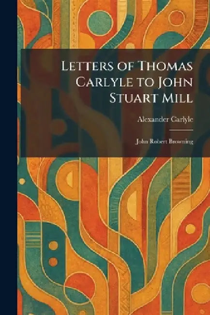 Letters of Thomas Carlyle to John Stuart Mill: John Robert Browning by Alexander Carlyle