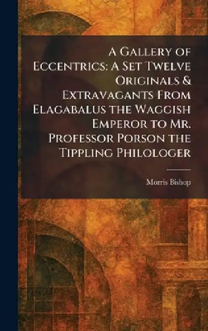 A Gallery of Eccentrics: A Set Twelve Originals & Extravagants From Elagabalus the Waggish Emperor to Mr. Professor Porson the Tippling Philologer by Morris Bishop