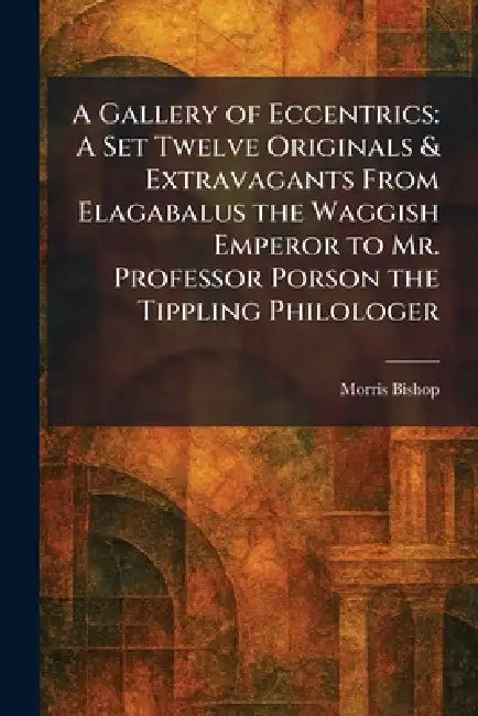 A Gallery of Eccentrics: A Set Twelve Originals & Extravagants From Elagabalus the Waggish Emperor to Mr. Professor Porson the Tippling Philologer by Morris Bishop